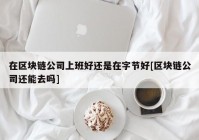 在区块链公司上班好还是在字节好[区块链公司还能去吗]