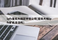 ipfs星际大陆区块链公司[星际大陆ipfs矿机合法吗]